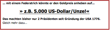 Textfeld: ... mit einem Federstrich könnte er den Goldpreis anheben auf...
» z.B. 5.000 US-Dollar/Unze!«
Das machten bisher nur 2 Präsidenten seit Gründung der USA 1776.  Gleich mehr dazu...
