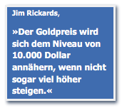 Textfeld: Jim Rickards, 
»Der Goldpreis wird sich dem Niveau von 10.000 Dollar annähern, wenn nicht sogar viel höher steigen.«
